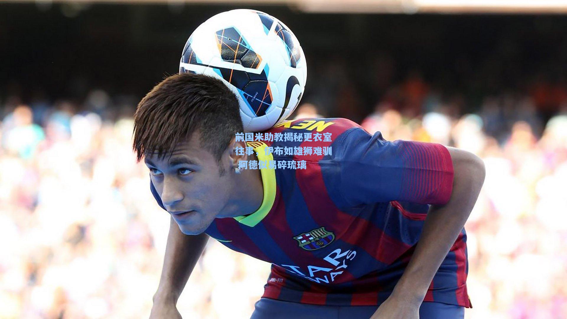 前国米助教揭秘更衣室往事，伊布如雄狮难驯 阿德似易碎琉璃