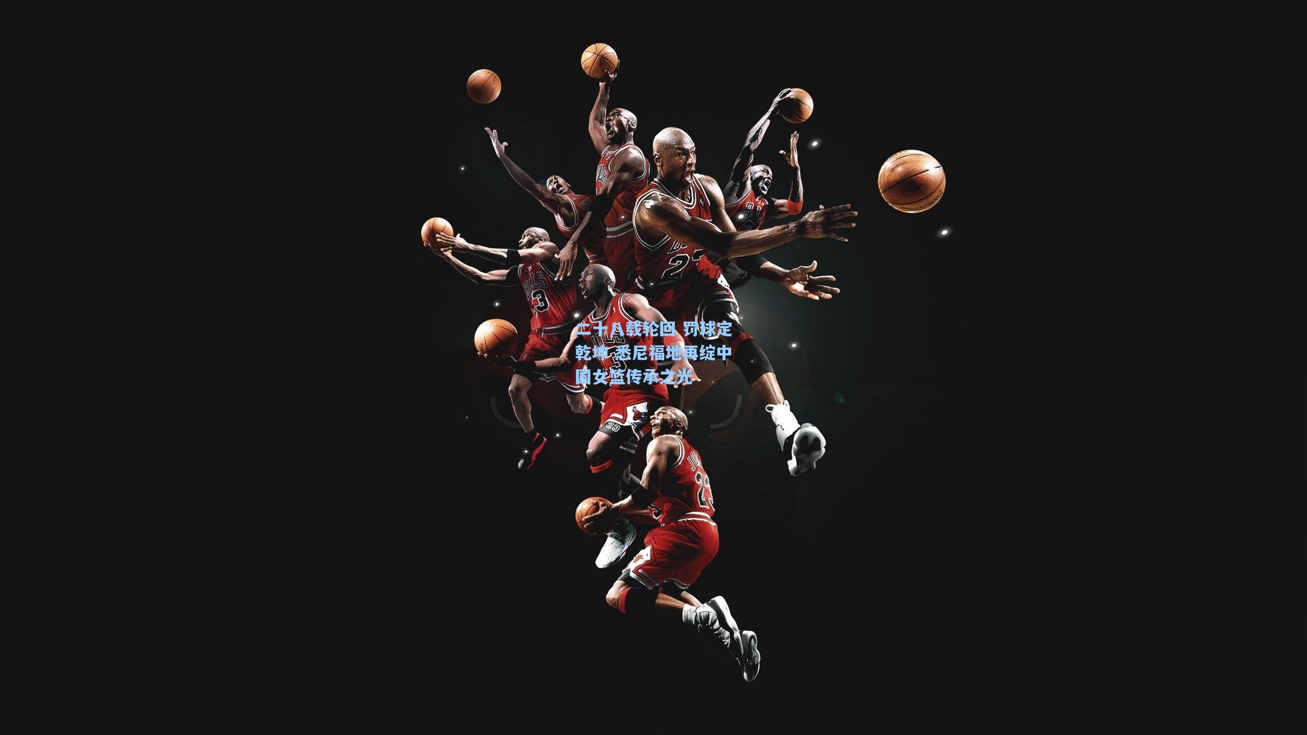 二十八载轮回 罚球定乾坤 悉尼福地再绽中国女篮传承之光