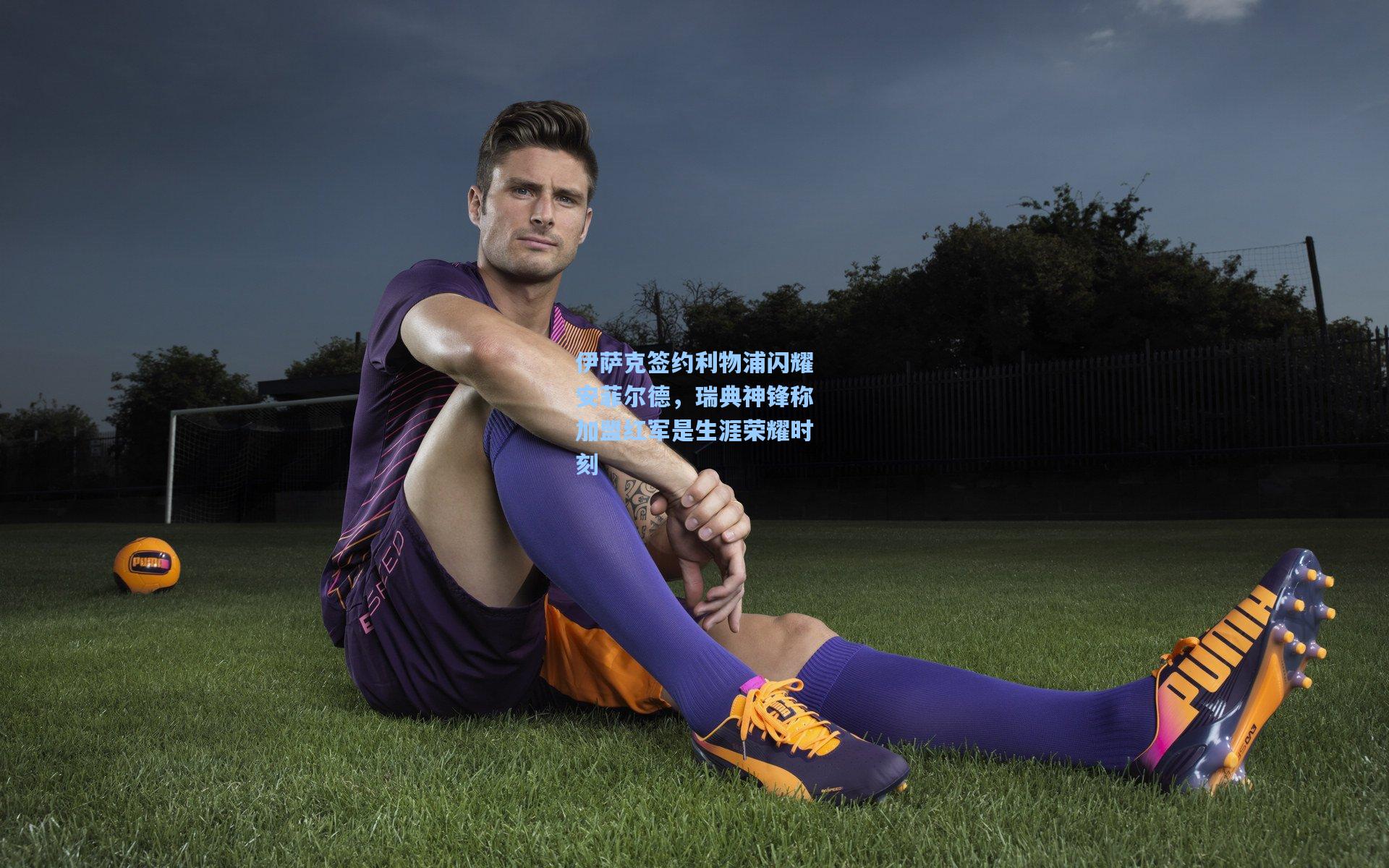 伊萨克签约利物浦闪耀安菲尔德，瑞典神锋称加盟红军是生涯荣耀时刻